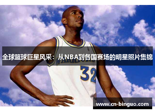 全球篮球巨星风采：从NBA到各国赛场的明星照片集锦