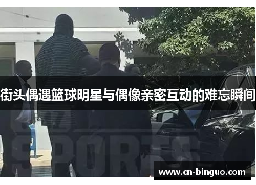 街头偶遇篮球明星与偶像亲密互动的难忘瞬间